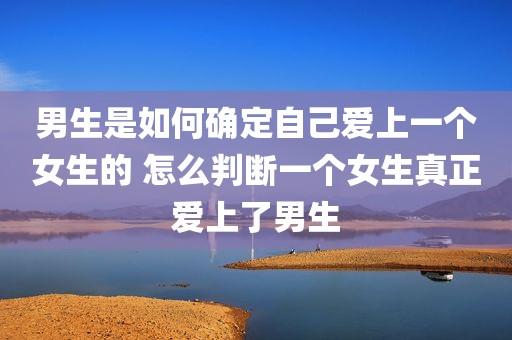男生是如何确定自己爱上一个女生的 怎么判断一个女生真正爱上了男生