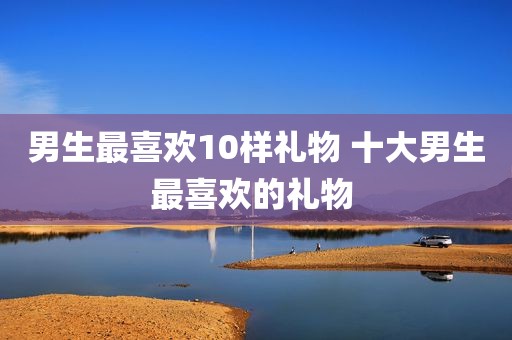 男生最喜欢10样礼物 十大男生最喜欢的礼物 