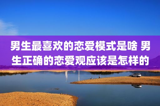 男生最喜欢的恋爱模式是啥 男生正确的恋爱观应该是怎样的