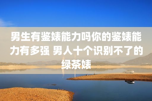 男生有鉴婊能力吗你的鉴婊能力有多强 男人十个识别不了的绿茶婊