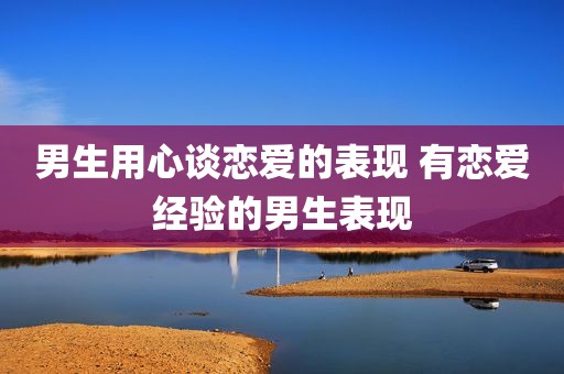 男生用心谈恋爱的表现 有恋爱经验的男生表现