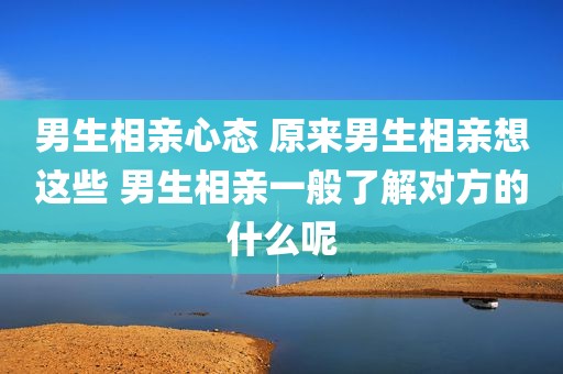 男生相亲心态 原来男生相亲想这些 男生相亲一般了解对方的什么呢
