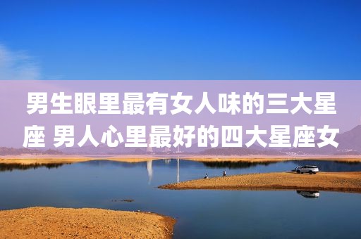 男生眼里最有女人味的三大星座 男人心里最好的四大星座女