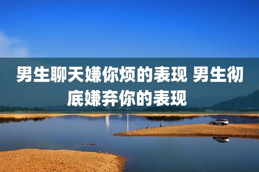 男生聊天嫌你烦的表现 男生彻底嫌弃你的表现 