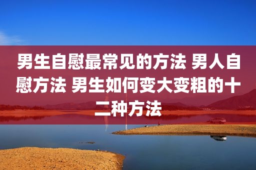 男生自慰最常见的方法 男人自慰方法 男生如何变大变粗的十二种方法