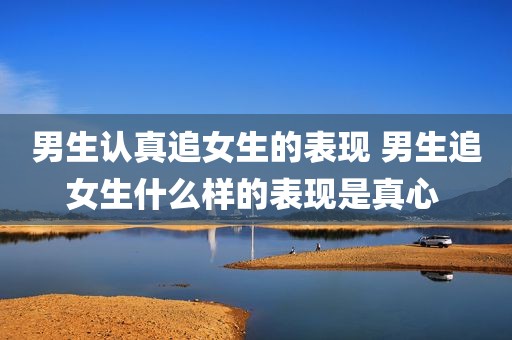 男生认真追女生的表现 男生追女生什么样的表现是真心 
