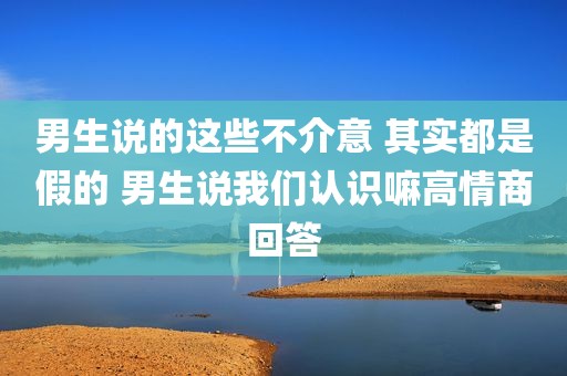男生说的这些不介意 其实都是假的 男生说我们认识嘛高情商回答