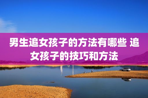 男生追女孩子的方法有哪些 追女孩子的技巧和方法