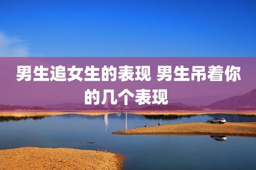 男生追女生的表现 男生吊着你的几个表现 