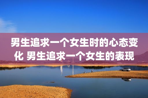 男生追求一个女生时的心态变化 男生追求一个女生的表现
