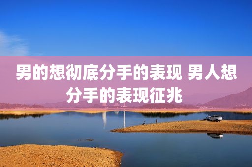 男的想彻底分手的表现 男人想分手的表现征兆 