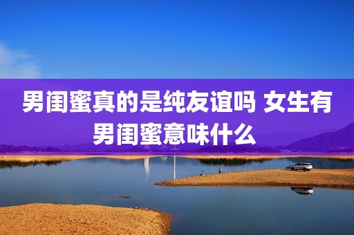 男闺蜜真的是纯友谊吗 女生有男闺蜜意味什么 
