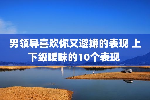 男领导喜欢你又避嫌的表现 上下级暧昧的10个表现 