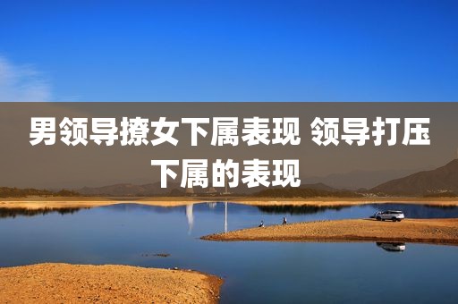 男领导撩女下属表现 领导打压下属的表现 