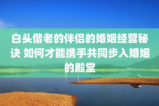 白头偕老的伴侣的婚姻经营秘诀 如何才能携手共同步入婚姻的殿堂