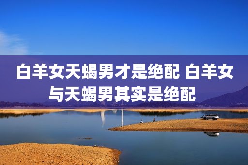 白羊女天蝎男才是绝配 白羊女与天蝎男其实是绝配 