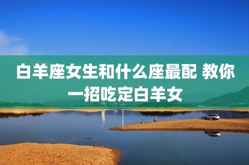 白羊座女生和什么座最配 教你一招吃定白羊女