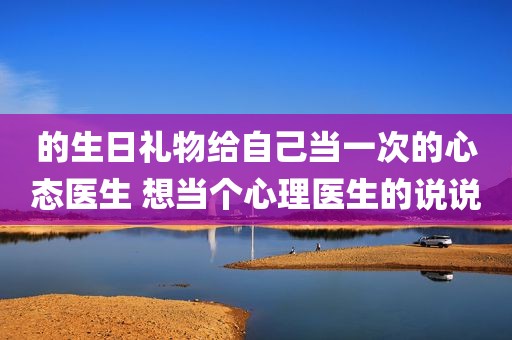 的生日礼物给自己当一次的心态医生 想当个心理医生的说说