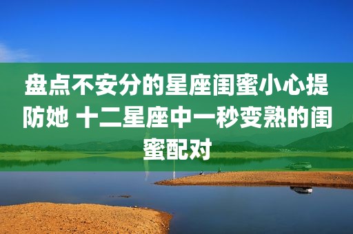 盘点不安分的星座闺蜜小心提防她 十二星座中一秒变熟的闺蜜配对