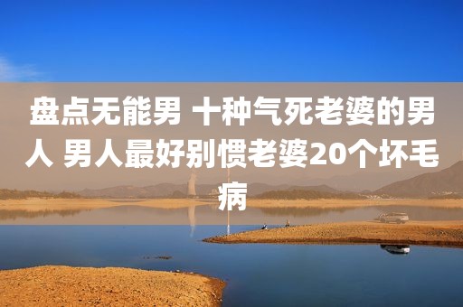 盘点无能男 十种气死老婆的男人 男人最好别惯老婆20个坏毛病