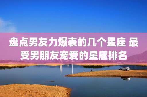 盘点男友力爆表的几个星座 最受男朋友宠爱的星座排名