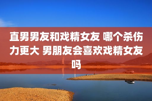 直男男友和戏精女友 哪个杀伤力更大 男朋友会喜欢戏精女友吗