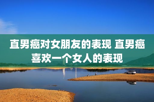 直男癌对女朋友的表现 直男癌喜欢一个女人的表现