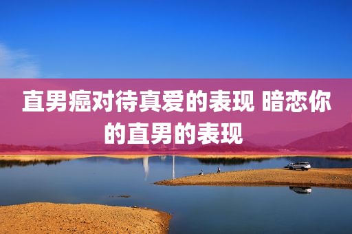 直男癌对待真爱的表现 暗恋你的直男的表现 