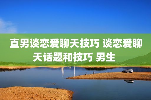 直男谈恋爱聊天技巧 谈恋爱聊天话题和技巧 男生 