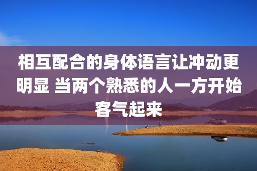 相互配合的身体语言让冲动更明显 当两个熟悉的人一方开始客气起来