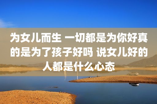 为女儿而生 一切都是为你好真的是为了孩子好吗 说女儿好的人都是什么心态