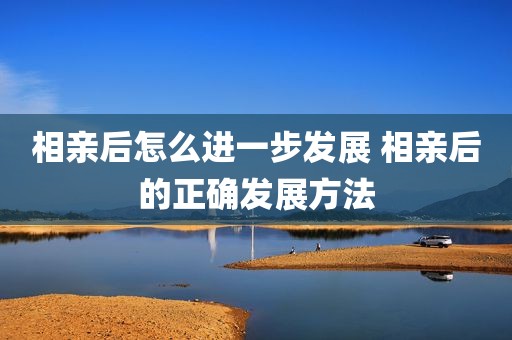 相亲后怎么进一步发展 相亲后的正确发展方法