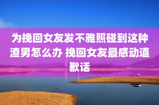 为挽回女友发不雅照碰到这种渣男怎么办 挽回女友最感动道歉话