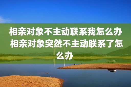 相亲对象不主动联系我怎么办 相亲对象突然不主动联系了怎么办 