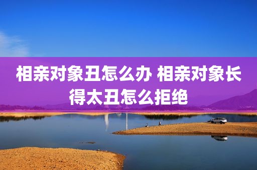 相亲对象丑怎么办 相亲对象长得太丑怎么拒绝
