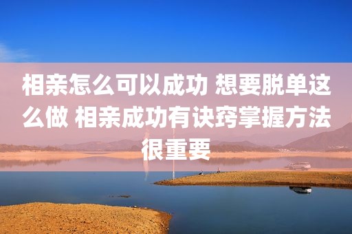 相亲怎么可以成功 想要脱单这么做 相亲成功有诀窍掌握方法很重要