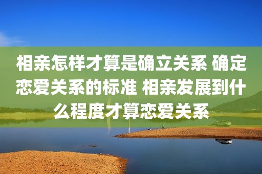 相亲怎样才算是确立关系 确定恋爱关系的标准 相亲发展到什么程度才算恋爱关系