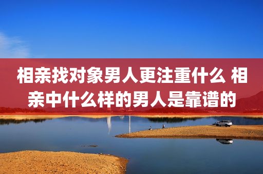 相亲找对象男人更注重什么 相亲中什么样的男人是靠谱的