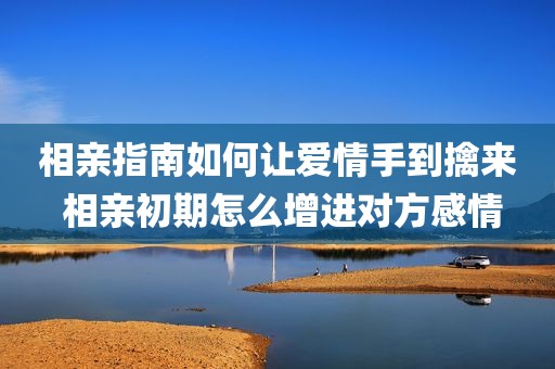 相亲指南如何让爱情手到擒来 相亲初期怎么增进对方感情