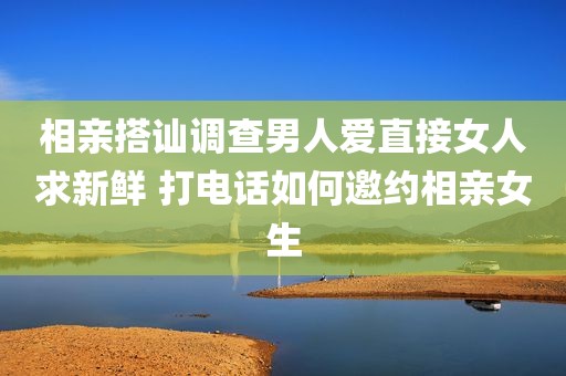 相亲搭讪调查男人爱直接女人求新鲜 打电话如何邀约相亲女生
