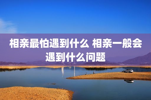 相亲最怕遇到什么 相亲一般会遇到什么问题