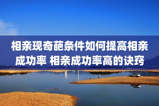 相亲现奇葩条件如何提高相亲成功率 相亲成功率高的诀窍