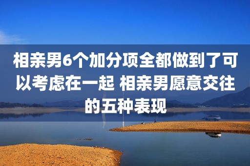 相亲男6个加分项全都做到了可以考虑在一起 相亲男愿意交往的五种表现
