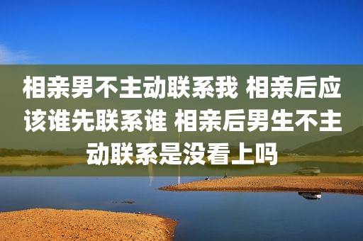 相亲男不主动联系我 相亲后应该谁先联系谁 相亲后男生不主动联系是没看上吗