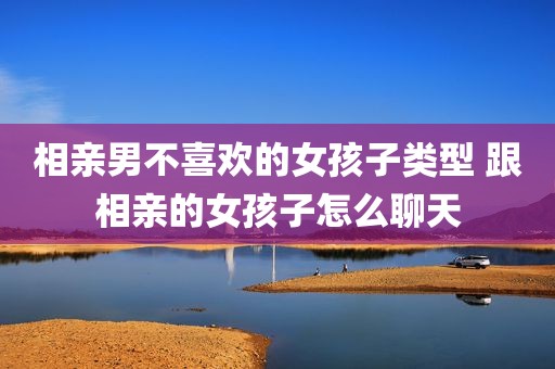 相亲男不喜欢的女孩子类型 跟相亲的女孩子怎么聊天