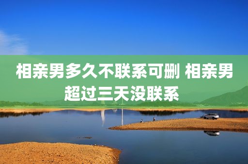 相亲男多久不联系可删 相亲男超过三天没联系 