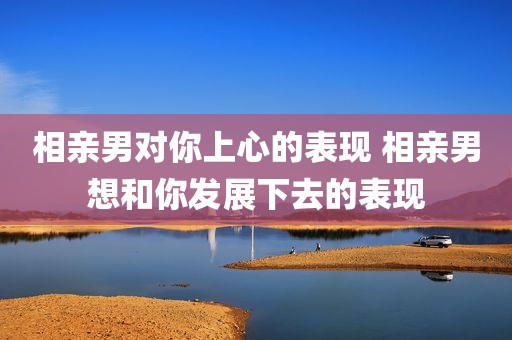 相亲男对你上心的表现 相亲男想和你发展下去的表现