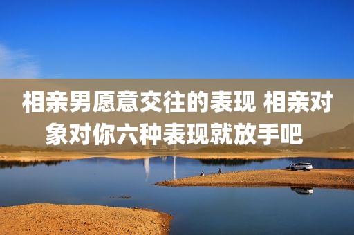 相亲男愿意交往的表现 相亲对象对你六种表现就放手吧 