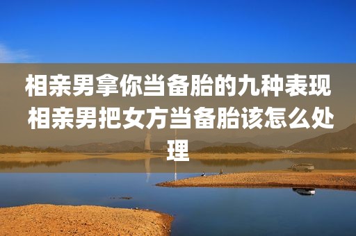 相亲男拿你当备胎的九种表现 相亲男把女方当备胎该怎么处理