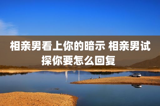 相亲男看上你的暗示 相亲男试探你要怎么回复 